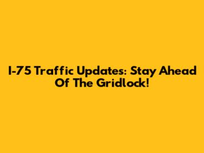 I-75 Traffic Updates: Stay Ahead Of The Gridlock!