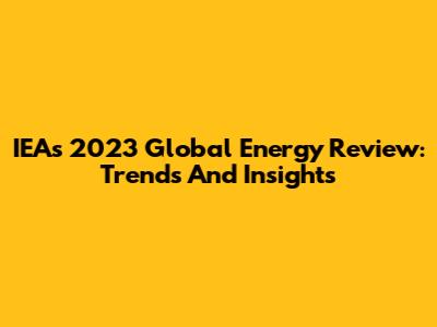 IEA's 2023 Global Energy Review: Trends And Insights