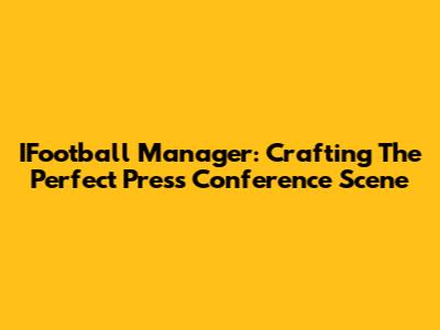 IFootball Manager: Crafting The Perfect Press Conference Scene