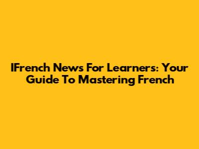 IFrench News For Learners: Your Guide To Mastering French