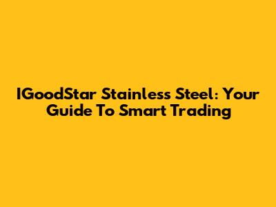IGoodStar Stainless Steel: Your Guide To Smart Trading