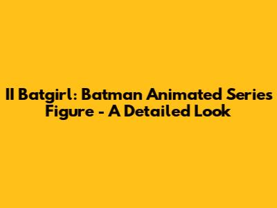 II Batgirl: Batman Animated Series Figure - A Detailed Look