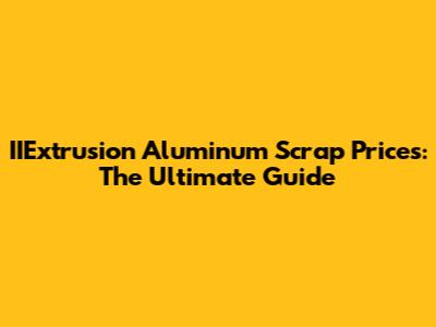 IIExtrusion Aluminum Scrap Prices: The Ultimate Guide