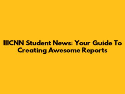 IIICNN Student News: Your Guide To Creating Awesome Reports