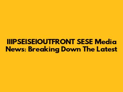 IIIPSEISEIOUTFRONT SESE Media News: Breaking Down The Latest