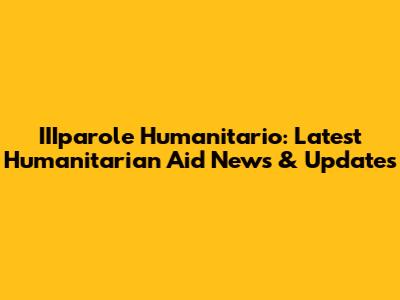IIIparole Humanitario: Latest Humanitarian Aid News & Updates