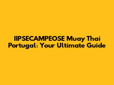 IIPSECAMPEOSE Muay Thai Portugal: Your Ultimate Guide