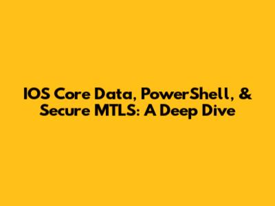 IOS Core Data, PowerShell, & Secure MTLS: A Deep Dive