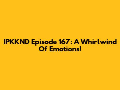 IPKKND Episode 167: A Whirlwind Of Emotions!