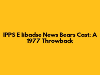 IPPS E Iibadse News Bears Cast: A 1977 Throwback