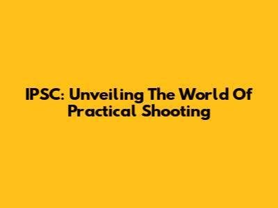 IPSC: Unveiling The World Of Practical Shooting