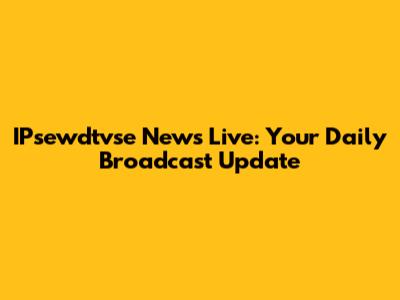 IPsewdtvse News Live: Your Daily Broadcast Update