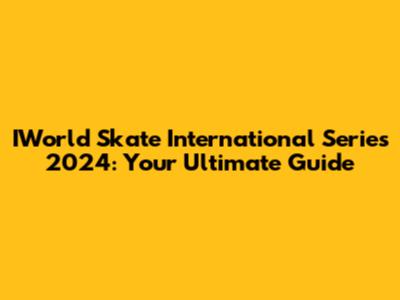 IWorld Skate International Series 2024: Your Ultimate Guide