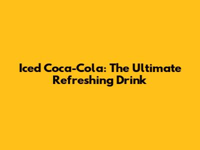 Iced Coca-Cola: The Ultimate Refreshing Drink
