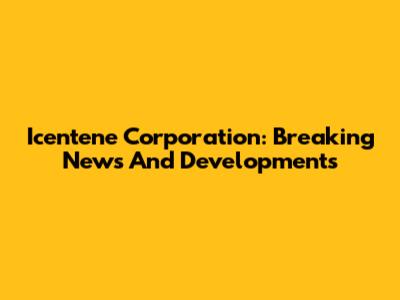 Icentene Corporation: Breaking News And Developments