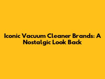 Iconic Vacuum Cleaner Brands: A Nostalgic Look Back