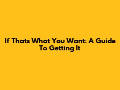 If That's What You Want: A Guide To Getting It
