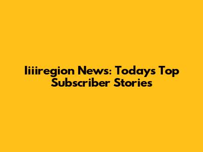Iiiiregion News: Today's Top Subscriber Stories