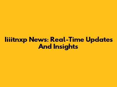 Iiiitnxp News: Real-Time Updates And Insights