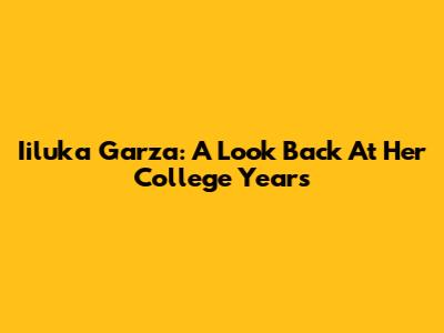 Iiluka Garza: A Look Back At Her College Years