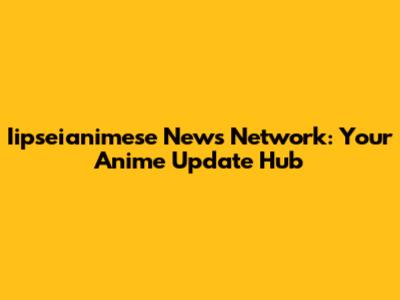 Iipseianimese News Network: Your Anime Update Hub