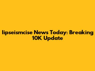 Iipseismcise News Today: Breaking 10K Update