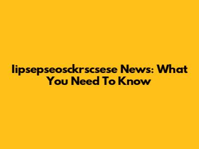 Iipsepseosckrscsese News: What You Need To Know