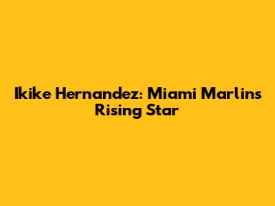 Ikike Hernandez: Miami Marlins Rising Star