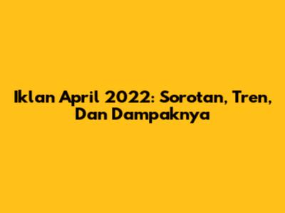 Iklan April 2022: Sorotan, Tren, Dan Dampaknya