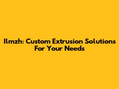 Ilmzh: Custom Extrusion Solutions For Your Needs
