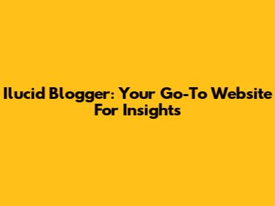 Ilucid Blogger: Your Go-To Website For Insights