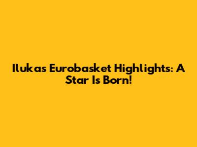 Iluka's Eurobasket Highlights: A Star Is Born!