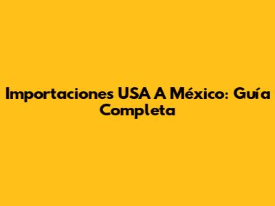 Importaciones USA A México: Guía Completa