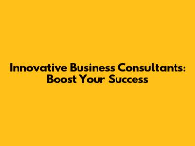 Innovative Business Consultants: Boost Your Success