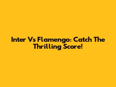 Inter Vs Flamengo: Catch The Thrilling Score!