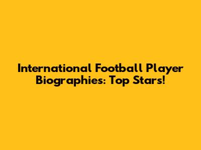 International Football Player Biographies: Top Stars!