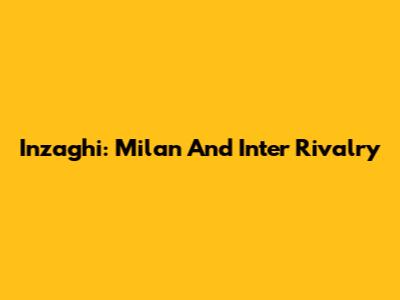 Inzaghi: Milan And Inter Rivalry