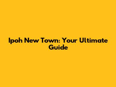 Ipoh New Town: Your Ultimate Guide