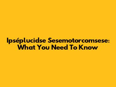 Ipséplucidse Sesemotorcomsese: What You Need To Know