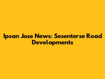 Ipsan Jose News: Sesenterse Road Developments