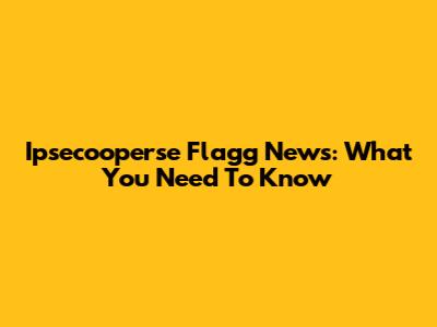 Ipsecooperse Flagg News: What You Need To Know