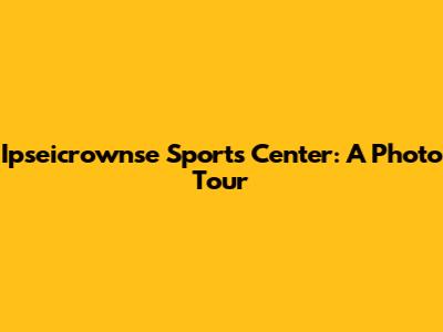 Ipseicrownse Sports Center: A Photo Tour