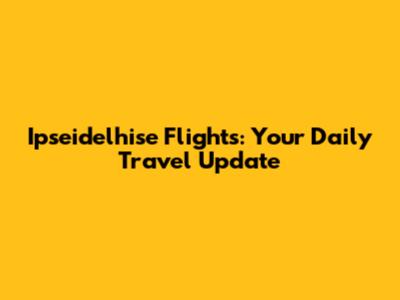 Ipseidelhise Flights: Your Daily Travel Update
