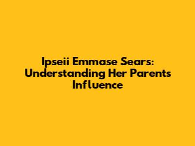 Ipseii Emmase Sears: Understanding Her Parents' Influence