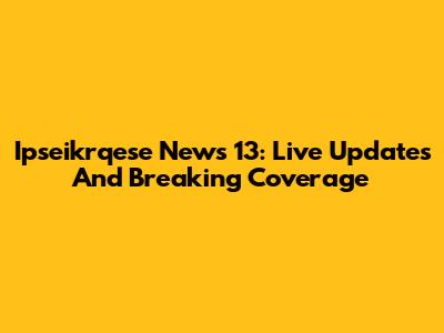 Ipseikrqese News 13: Live Updates And Breaking Coverage