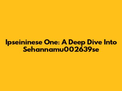 Ipseininese One: A Deep Dive Into Sehannamu002639se