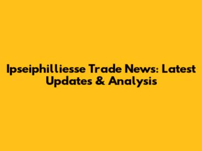 Ipseiphilliesse Trade News: Latest Updates & Analysis