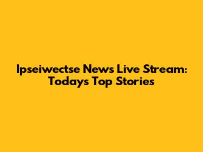 Ipseiwectse News Live Stream: Today's Top Stories