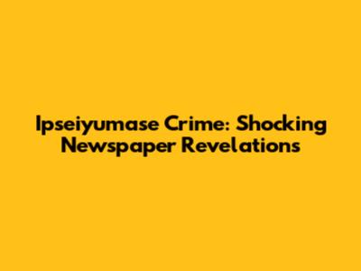 Ipseiyumase Crime: Shocking Newspaper Revelations