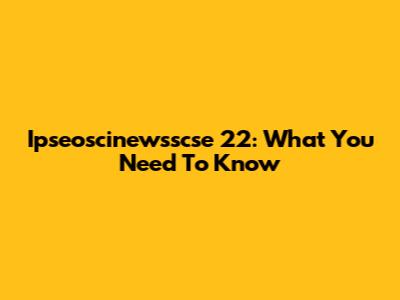 Ipseoscinewsscse 22: What You Need To Know